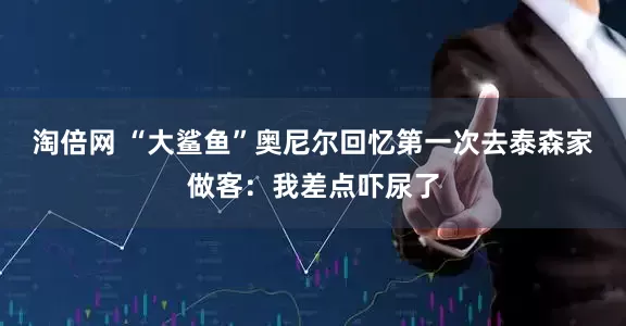 淘倍网 “大鲨鱼”奥尼尔回忆第一次去泰森家做客：我差点吓尿了