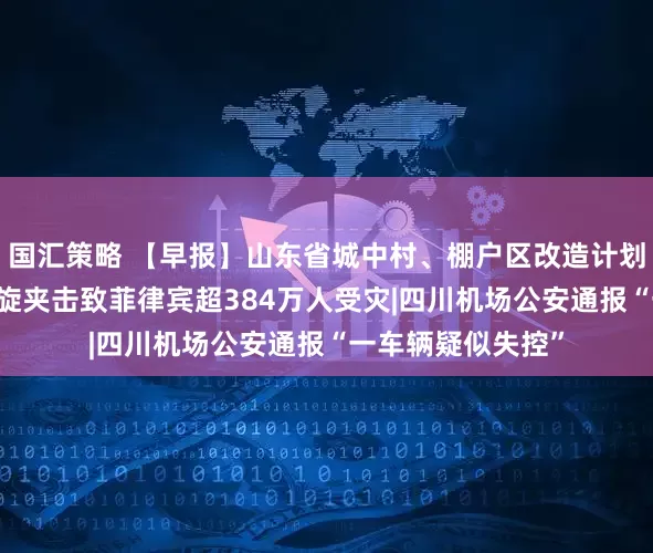 国汇策略 【早报】山东省城中村、棚户区改造计划公布|多个热带气旋夹击致菲律宾超384万人受灾|四川机场公安通报“一车辆疑似失控”