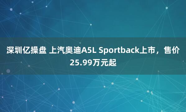 深圳亿操盘 上汽奥迪A5L Sportback上市，售价25.99万元起