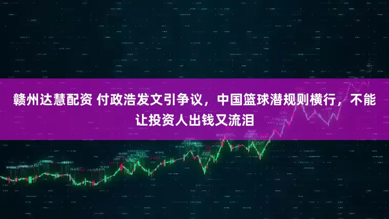赣州达慧配资 付政浩发文引争议，中国篮球潜规则横行，不能让投资人出钱又流泪