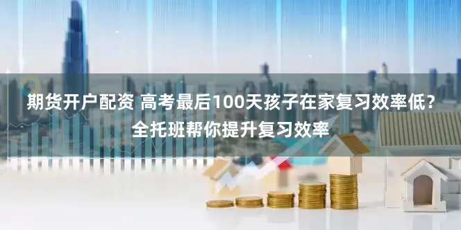 期货开户配资 高考最后100天孩子在家复习效率低？全托班帮你提升复习效率