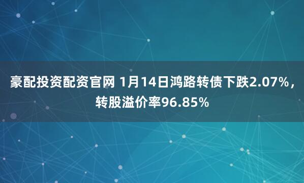 豪配投资配资官网 1月14日鸿路转债下跌2.07%，转股溢价率96.85%