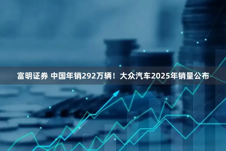 富明证券 中国年销292万辆！大众汽车2025年销量公布