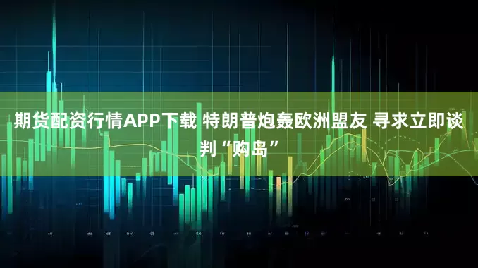 期货配资行情APP下载 特朗普炮轰欧洲盟友 寻求立即谈判“购岛”