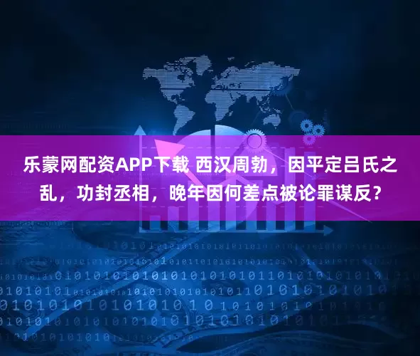乐蒙网配资APP下载 西汉周勃，因平定吕氏之乱，功封丞相，晚年因何差点被论罪谋反？