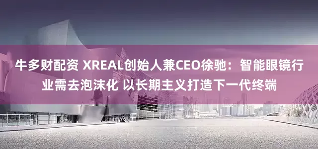 牛多财配资 XREAL创始人兼CEO徐驰：智能眼镜行业需去泡沫化 以长期主义打造下一代终端