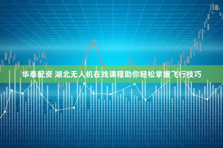 华泰配资 湖北无人机在线课程助你轻松掌握飞行技巧